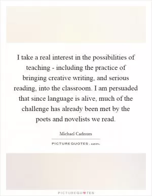 I take a real interest in the possibilities of teaching - including the practice of bringing creative writing, and serious reading, into the classroom. I am persuaded that since language is alive, much of the challenge has already been met by the poets and novelists we read Picture Quote #1