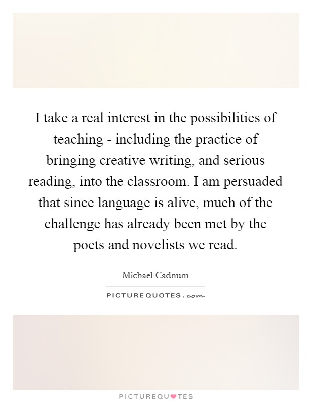 I take a real interest in the possibilities of teaching - including the practice of bringing creative writing, and serious reading, into the classroom. I am persuaded that since language is alive, much of the challenge has already been met by the poets and novelists we read. Picture Quote #1
