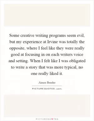 Some creative writing programs seem evil, but my experience at Irvine was totally the opposite, where I feel like they were really good at focusing in on each writers voice and setting. When I felt like I was obligated to write a story that was more typical, no one really liked it Picture Quote #1
