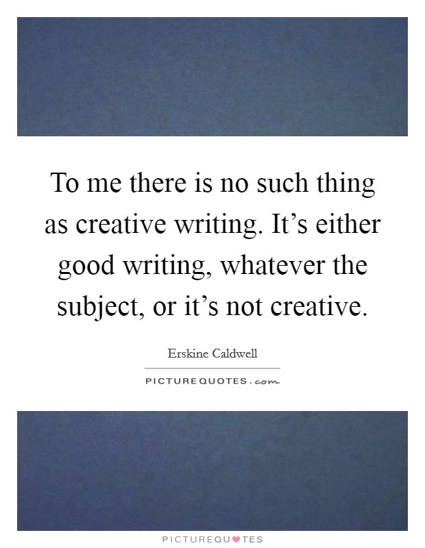To me there is no such thing as creative writing. It's either good writing, whatever the subject, or it's not creative. Picture Quote #1