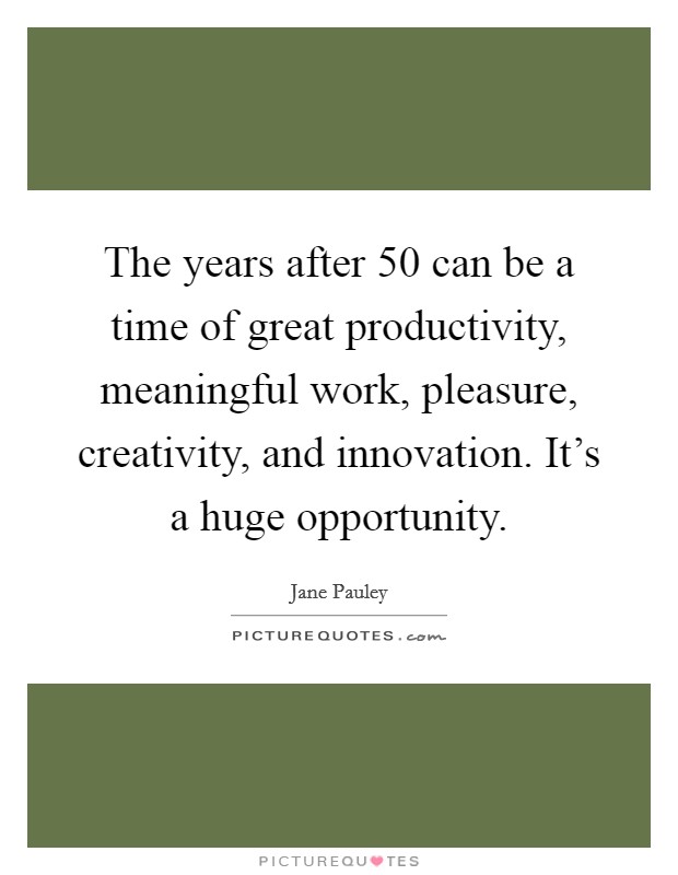 The years after 50 can be a time of great productivity, meaningful work, pleasure, creativity, and innovation. It's a huge opportunity. Picture Quote #1