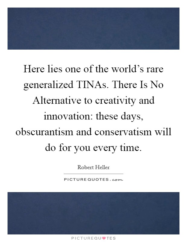 Here lies one of the world's rare generalized TINAs. There Is No Alternative to creativity and innovation: these days, obscurantism and conservatism will do for you every time. Picture Quote #1