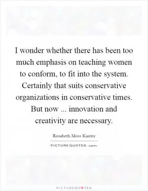 I wonder whether there has been too much emphasis on teaching women to conform, to fit into the system. Certainly that suits conservative organizations in conservative times. But now ... innovation and creativity are necessary Picture Quote #1