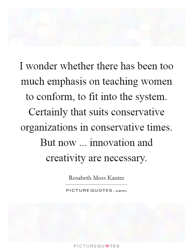 I wonder whether there has been too much emphasis on teaching women to conform, to fit into the system. Certainly that suits conservative organizations in conservative times. But now ... innovation and creativity are necessary. Picture Quote #1