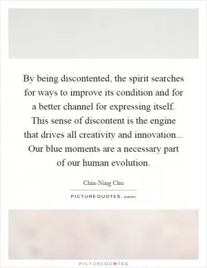 By being discontented, the spirit searches for ways to improve its condition and for a better channel for expressing itself. This sense of discontent is the engine that drives all creativity and innovation... Our blue moments are a necessary part of our human evolution Picture Quote #1