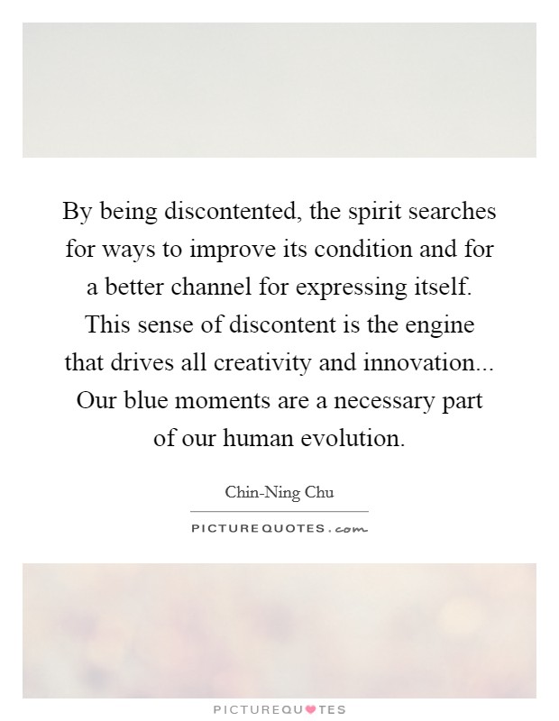 By being discontented, the spirit searches for ways to improve its condition and for a better channel for expressing itself. This sense of discontent is the engine that drives all creativity and innovation... Our blue moments are a necessary part of our human evolution. Picture Quote #1