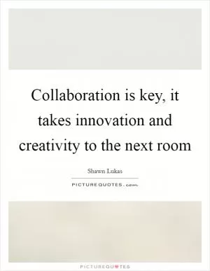 Collaboration is key, it takes innovation and creativity to the next room Picture Quote #1