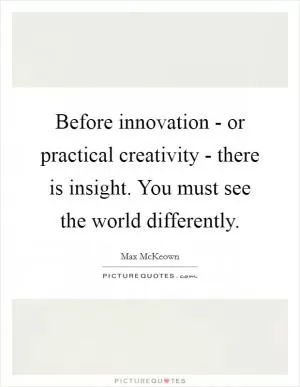 Before innovation - or practical creativity - there is insight. You must see the world differently Picture Quote #1