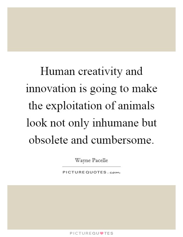 Human creativity and innovation is going to make the exploitation of animals look not only inhumane but obsolete and cumbersome. Picture Quote #1