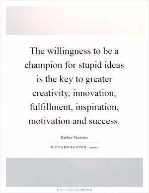 The willingness to be a champion for stupid ideas is the key to greater creativity, innovation, fulfillment, inspiration, motivation and success Picture Quote #1