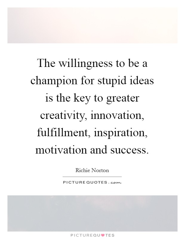 The willingness to be a champion for stupid ideas is the key to greater creativity, innovation, fulfillment, inspiration, motivation and success. Picture Quote #1