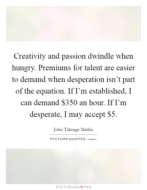 Creativity and passion dwindle when hungry. Premiums for talent are easier to demand when desperation isn't part of the equation. If I'm established, I can demand $350 an hour. If I'm desperate, I may accept $5. Picture Quote #1