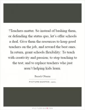 ?Teachers matter. So instead of bashing them, or defending the status quo, let’s offer schools a deal. Give them the resources to keep good teachers on the job, and reward the best ones. In return, grant schools flexibility: To teach with creativity and passion; to stop teaching to the test; and to replace teachers who just aren’t helping kids learn Picture Quote #1