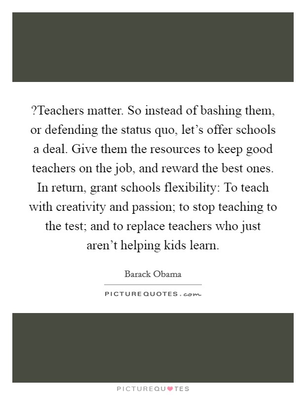 ?Teachers matter. So instead of bashing them, or defending the status quo, let's offer schools a deal. Give them the resources to keep good teachers on the job, and reward the best ones. In return, grant schools flexibility: To teach with creativity and passion; to stop teaching to the test; and to replace teachers who just aren't helping kids learn. Picture Quote #1