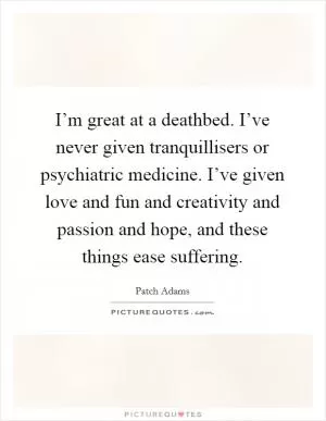 I’m great at a deathbed. I’ve never given tranquillisers or psychiatric medicine. I’ve given love and fun and creativity and passion and hope, and these things ease suffering Picture Quote #1