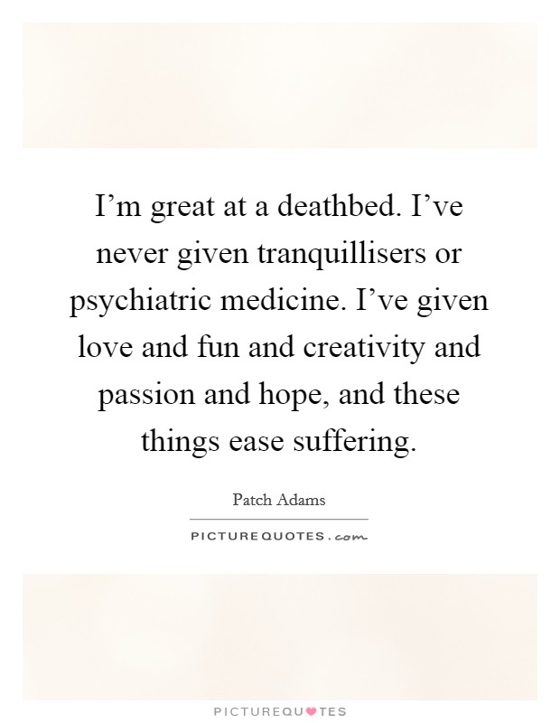 I'm great at a deathbed. I've never given tranquillisers or psychiatric medicine. I've given love and fun and creativity and passion and hope, and these things ease suffering. Picture Quote #1