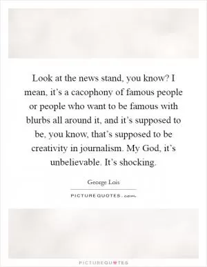 Look at the news stand, you know? I mean, it’s a cacophony of famous people or people who want to be famous with blurbs all around it, and it’s supposed to be, you know, that’s supposed to be creativity in journalism. My God, it’s unbelievable. It’s shocking Picture Quote #1