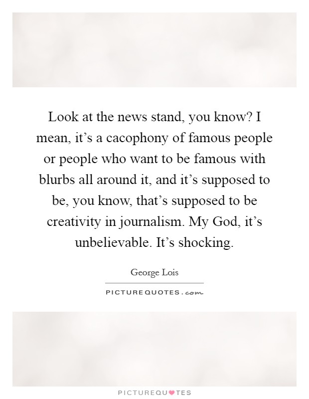 Look at the news stand, you know? I mean, it's a cacophony of famous people or people who want to be famous with blurbs all around it, and it's supposed to be, you know, that's supposed to be creativity in journalism. My God, it's unbelievable. It's shocking. Picture Quote #1