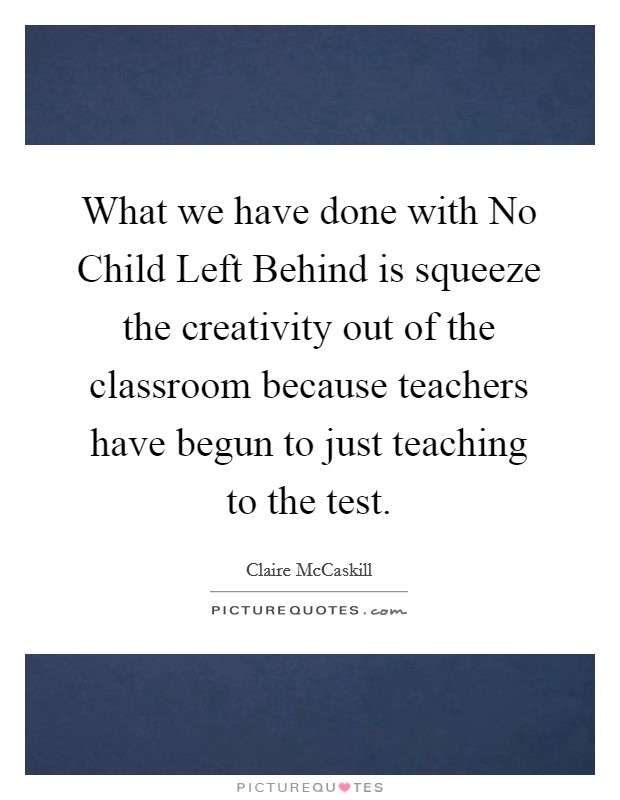 What we have done with No Child Left Behind is squeeze the creativity out of the classroom because teachers have begun to just teaching to the test. Picture Quote #1