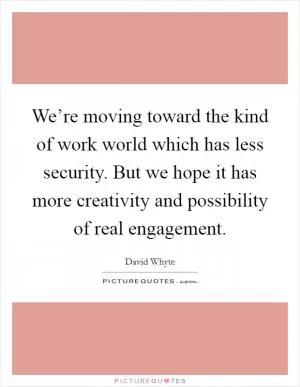 We’re moving toward the kind of work world which has less security. But we hope it has more creativity and possibility of real engagement Picture Quote #1
