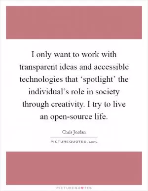 I only want to work with transparent ideas and accessible technologies that ‘spotlight’ the individual’s role in society through creativity. I try to live an open-source life Picture Quote #1