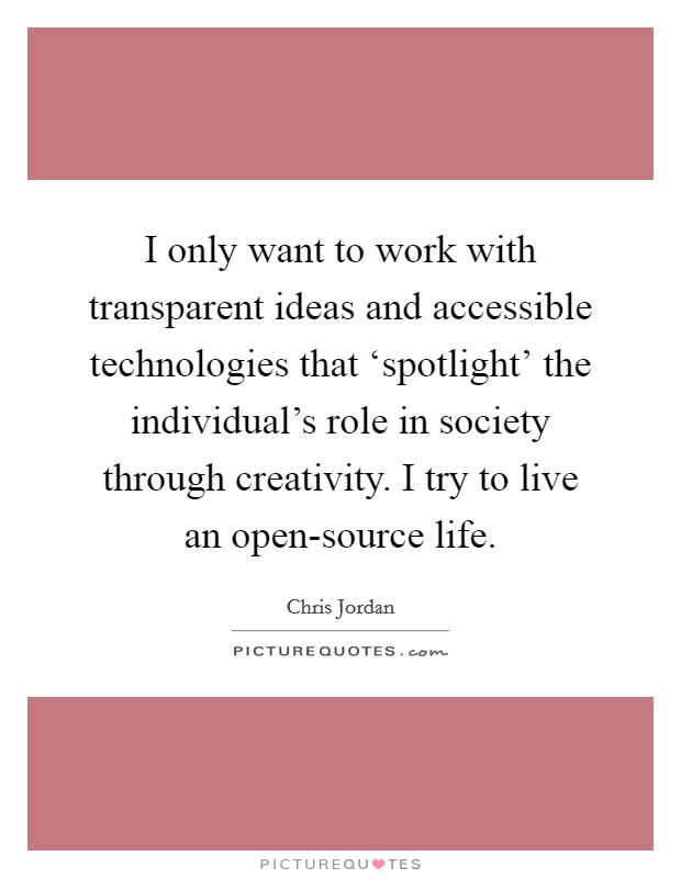 I only want to work with transparent ideas and accessible technologies that ‘spotlight' the individual's role in society through creativity. I try to live an open-source life. Picture Quote #1