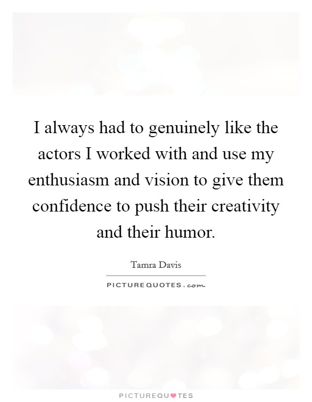 I always had to genuinely like the actors I worked with and use my enthusiasm and vision to give them confidence to push their creativity and their humor. Picture Quote #1