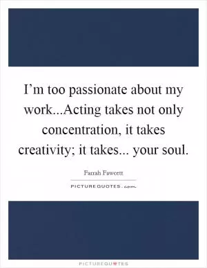 I’m too passionate about my work...Acting takes not only concentration, it takes creativity; it takes... your soul Picture Quote #1