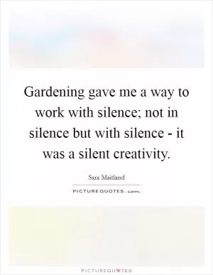 Gardening gave me a way to work with silence; not in silence but with silence - it was a silent creativity Picture Quote #1
