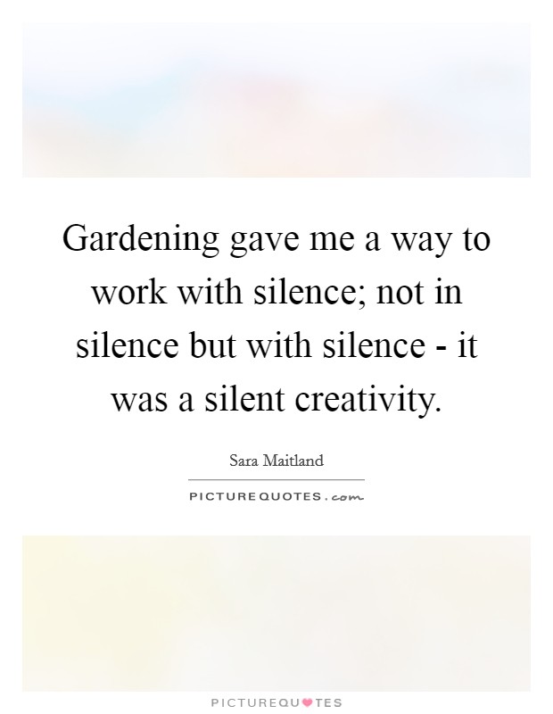 Gardening gave me a way to work with silence; not in silence but with silence - it was a silent creativity. Picture Quote #1