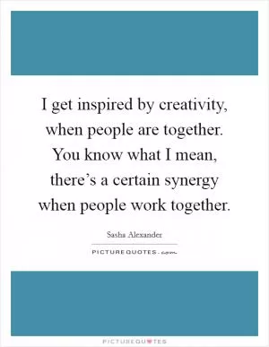I get inspired by creativity, when people are together. You know what I mean, there’s a certain synergy when people work together Picture Quote #1