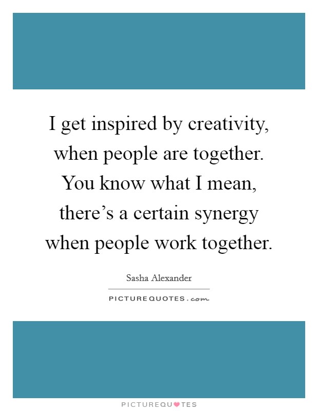 I get inspired by creativity, when people are together. You know what I mean, there's a certain synergy when people work together. Picture Quote #1