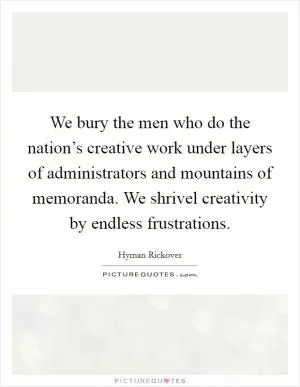 We bury the men who do the nation’s creative work under layers of administrators and mountains of memoranda. We shrivel creativity by endless frustrations Picture Quote #1