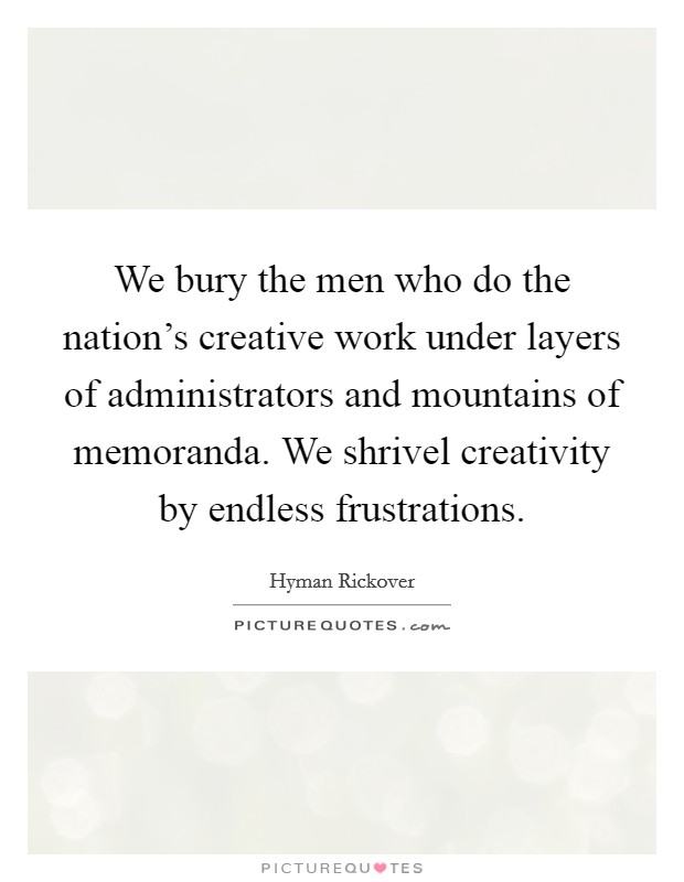 We bury the men who do the nation's creative work under layers of administrators and mountains of memoranda. We shrivel creativity by endless frustrations. Picture Quote #1