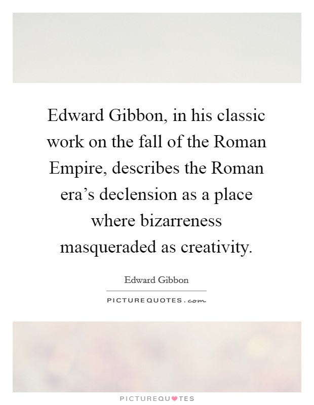 Edward Gibbon, in his classic work on the fall of the Roman Empire, describes the Roman era's declension as a place where bizarreness masqueraded as creativity. Picture Quote #1