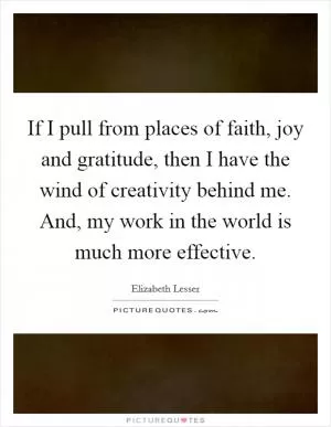 If I pull from places of faith, joy and gratitude, then I have the wind of creativity behind me. And, my work in the world is much more effective Picture Quote #1
