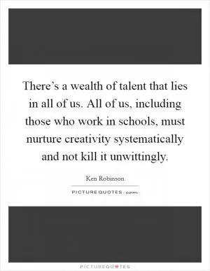 There’s a wealth of talent that lies in all of us. All of us, including those who work in schools, must nurture creativity systematically and not kill it unwittingly Picture Quote #1