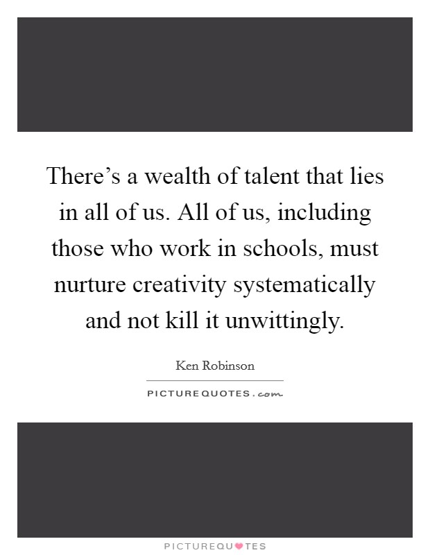 There's a wealth of talent that lies in all of us. All of us, including those who work in schools, must nurture creativity systematically and not kill it unwittingly. Picture Quote #1