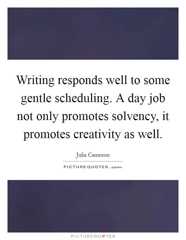 Writing responds well to some gentle scheduling. A day job not only promotes solvency, it promotes creativity as well. Picture Quote #1