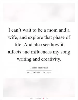 I can’t wait to be a mom and a wife, and explore that phase of life. And also see how it affects and influences my song writing and creativity Picture Quote #1