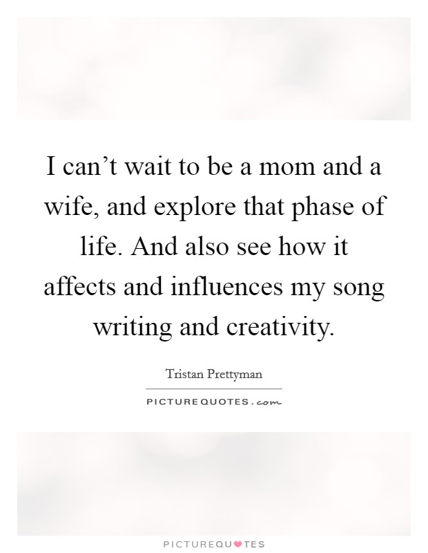 I can't wait to be a mom and a wife, and explore that phase of life. And also see how it affects and influences my song writing and creativity. Picture Quote #1