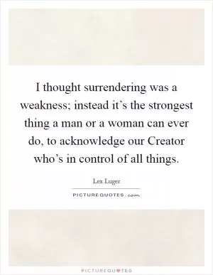 I thought surrendering was a weakness; instead it’s the strongest thing a man or a woman can ever do, to acknowledge our Creator who’s in control of all things Picture Quote #1