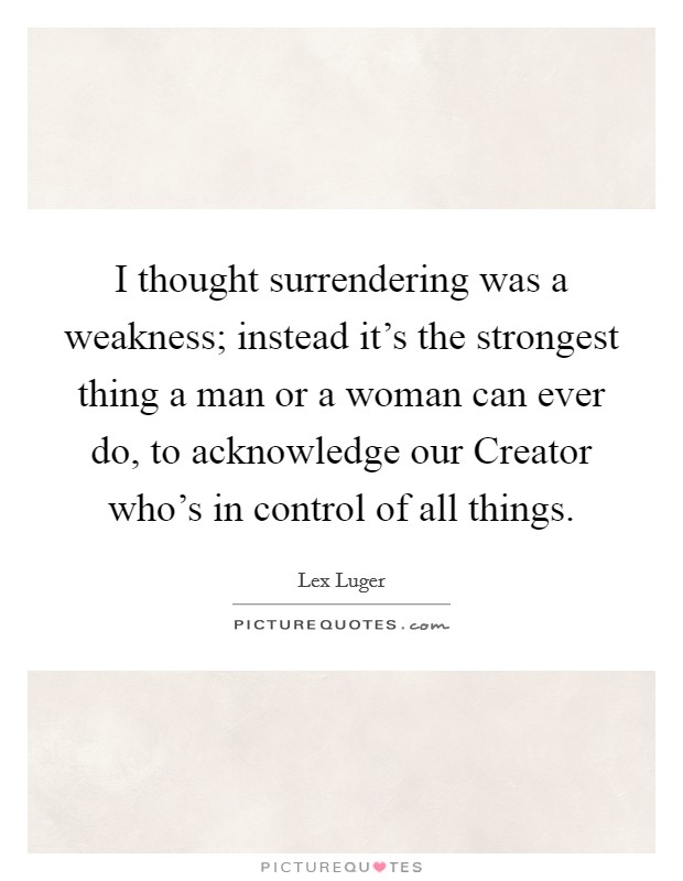 I thought surrendering was a weakness; instead it's the strongest thing a man or a woman can ever do, to acknowledge our Creator who's in control of all things. Picture Quote #1