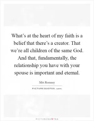 What’s at the heart of my faith is a belief that there’s a creator. That we’re all children of the same God. And that, fundamentally, the relationship you have with your spouse is important and eternal Picture Quote #1