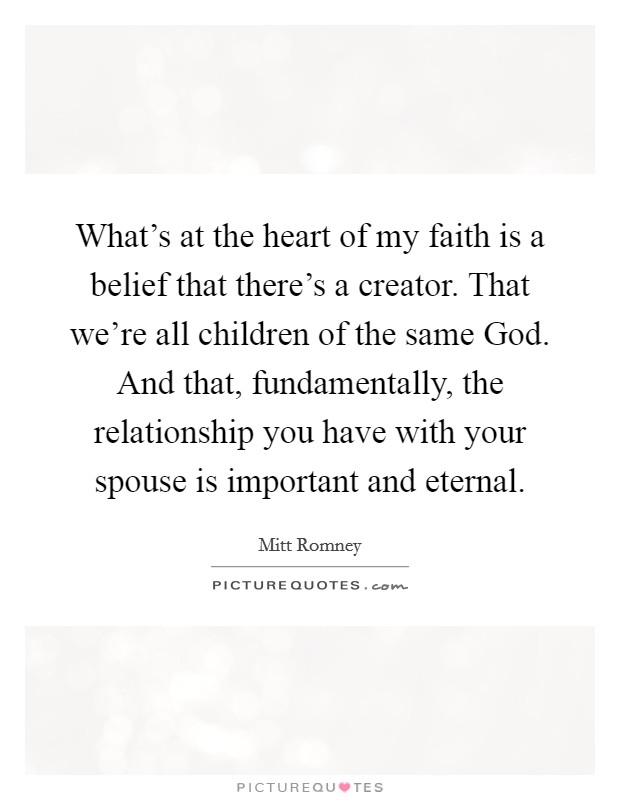 What's at the heart of my faith is a belief that there's a creator. That we're all children of the same God. And that, fundamentally, the relationship you have with your spouse is important and eternal. Picture Quote #1