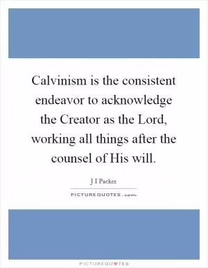 Calvinism is the consistent endeavor to acknowledge the Creator as the Lord, working all things after the counsel of His will Picture Quote #1
