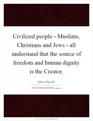 Civilized people - Muslims, Christians and Jews - all understand that the source of freedom and human dignity is the Creator Picture Quote #1