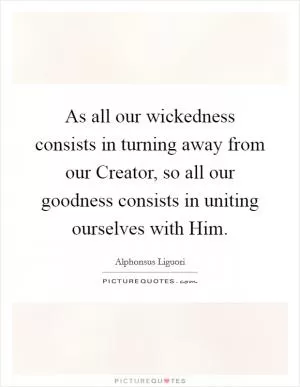 As all our wickedness consists in turning away from our Creator, so all our goodness consists in uniting ourselves with Him Picture Quote #1