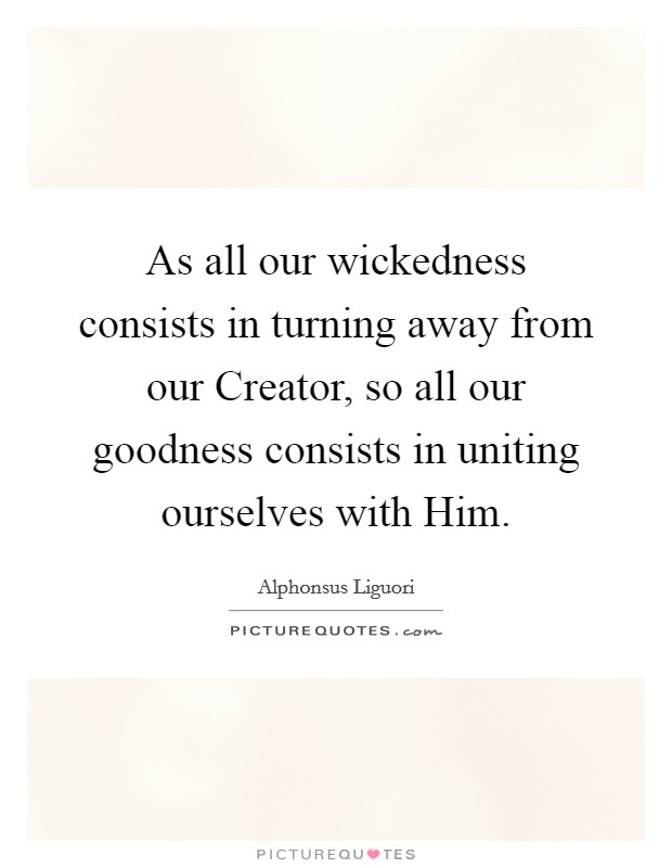 As all our wickedness consists in turning away from our Creator, so all our goodness consists in uniting ourselves with Him. Picture Quote #1