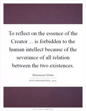 To reflect on the essence of the Creator ... is forbidden to the human intellect because of the severance of all relation between the two existences Picture Quote #1